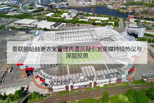 曼联滕哈赫更衣室管理再遭质疑引发英媒持续热议与深层反思