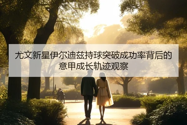 尤文新星伊尔迪兹持球突破成功率背后的意甲成长轨迹观察