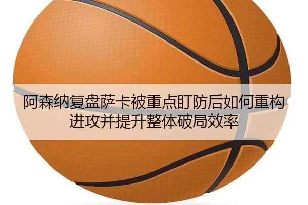 阿森纳复盘萨卡被重点盯防后如何重构进攻并提升整体破局效率